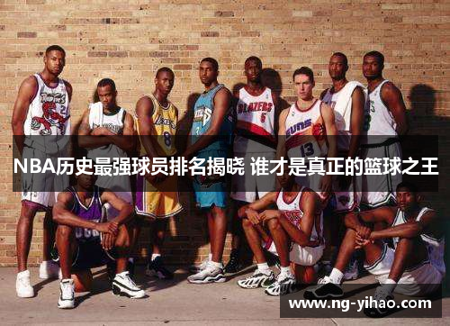 NBA历史最强球员排名揭晓 谁才是真正的篮球之王