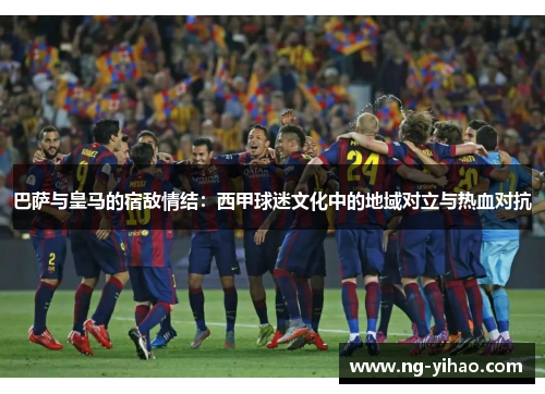 巴萨与皇马的宿敌情结：西甲球迷文化中的地域对立与热血对抗