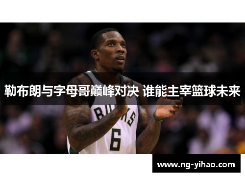 勒布朗与字母哥巅峰对决 谁能主宰篮球未来