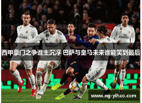 西甲豪门之争谁主沉浮 巴萨与皇马未来谁能笑到最后