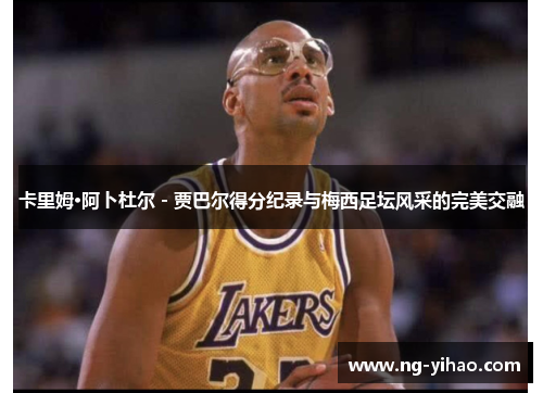 卡里姆·阿卜杜尔 - 贾巴尔得分纪录与梅西足坛风采的完美交融