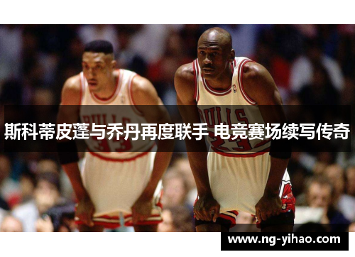 斯科蒂皮蓬与乔丹再度联手 电竞赛场续写传奇