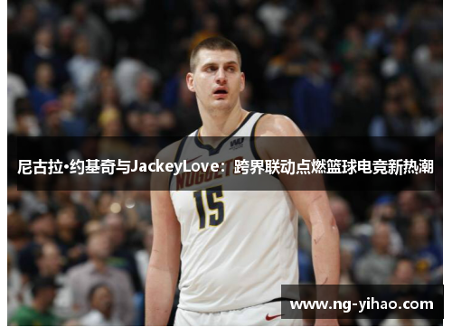 尼古拉·约基奇与JackeyLove：跨界联动点燃篮球电竞新热潮