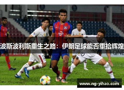 波斯波利斯重生之路：伊朗足球能否重拾辉煌