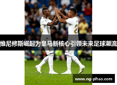 维尼修斯崛起为皇马新核心引领未来足球潮流
