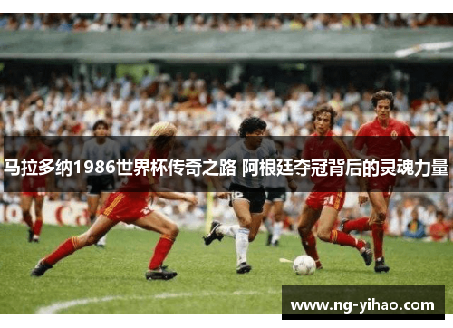 马拉多纳1986世界杯传奇之路 阿根廷夺冠背后的灵魂力量