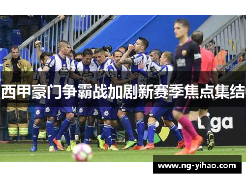 西甲豪门争霸战加剧新赛季焦点集结