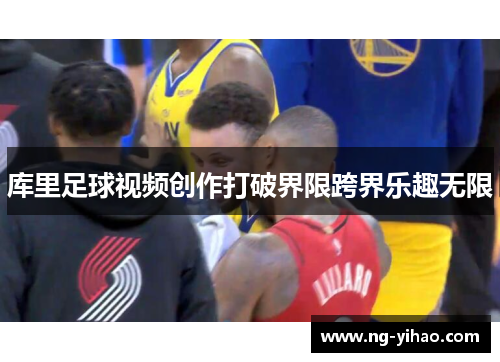 库里足球视频创作打破界限跨界乐趣无限