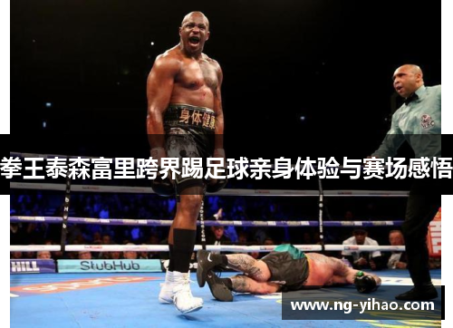 拳王泰森富里跨界踢足球亲身体验与赛场感悟