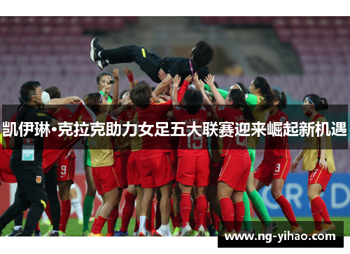 凯伊琳·克拉克助力女足五大联赛迎来崛起新机遇