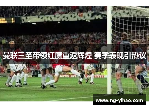 曼联三圣带领红魔重返辉煌 赛季表现引热议