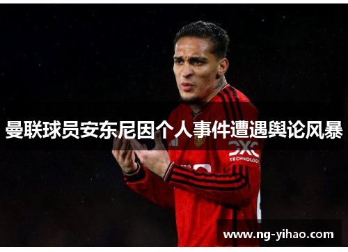 曼联球员安东尼因个人事件遭遇舆论风暴