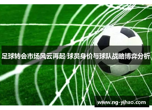 足球转会市场风云再起 球员身价与球队战略博弈分析