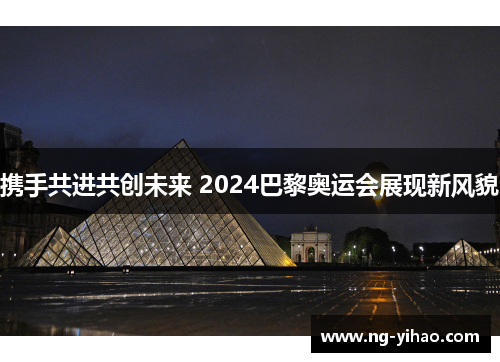 携手共进共创未来 2024巴黎奥运会展现新风貌